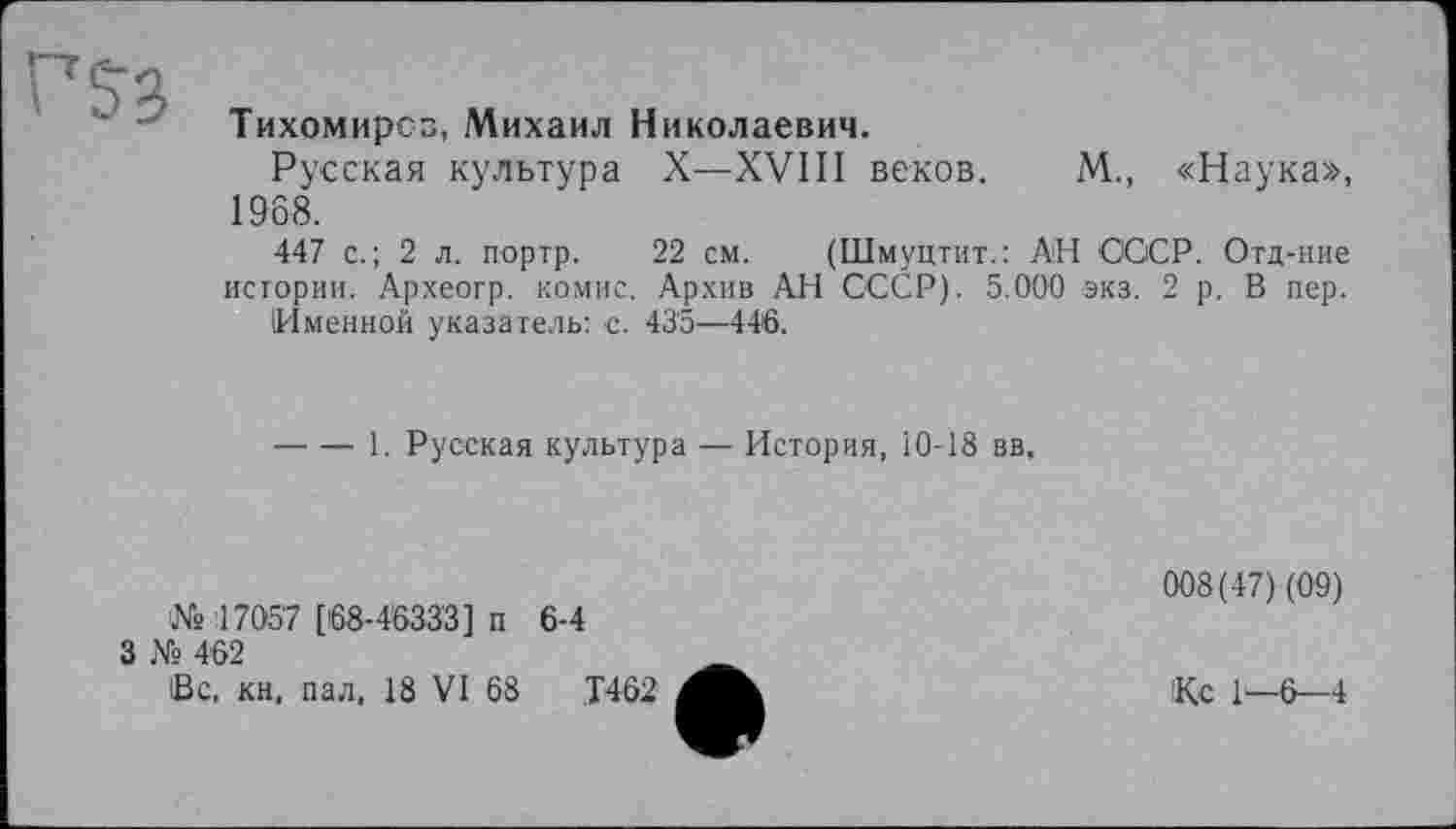 ﻿Тихомиров, Михаил Николаевич.
Русская культура X—XVIII веков. М., «Наука», 1968.
447 с.; 2 л. портр. 22 см. (Шмуцтит.: АН СССР. Отд-ние истории. Археогр. комис. Архив АН СССР). 5.000 экз. 2 р. В пер.
(Именной указатель: с. 43'5—446.
----1. Русская культура — История, 10-18 вв.
№ 17057 [68-4633'3] п
3 № 4 62
(Вс, кн, пал, 18 VI 68
6-4
008(47) (09)
Кс 1—6—4